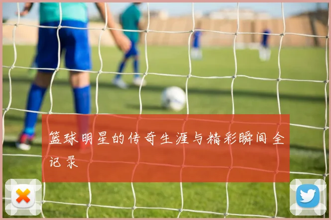 篮球明星的传奇生涯与精彩瞬间全记录