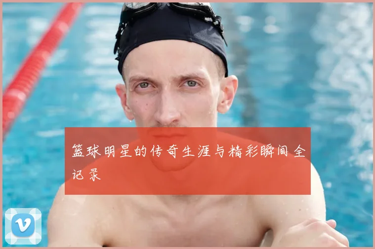 篮球明星的传奇生涯与精彩瞬间全记录